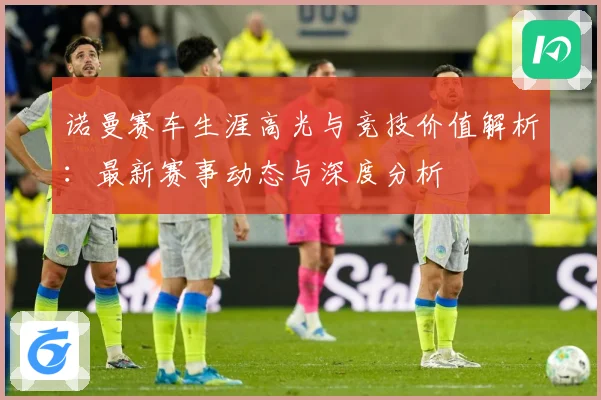 诺曼赛车生涯高光与竞技价值解析：最新赛事动态与深度分析