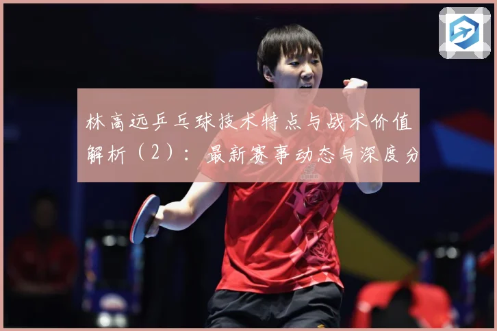 林高远乒乓球技术特点与战术价值解析（2）：最新赛事动态与深度分析