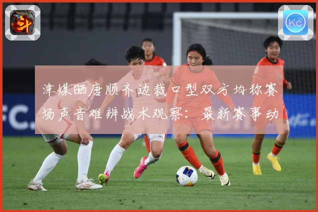 津媒晒唐顺齐边裁口型双方均称赛场声音难辨战术观察：最新赛事动态与深度分析