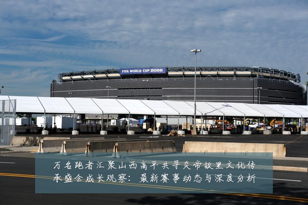 万名跑者汇聚山西高平共寻炎帝故里文化传承盛会成长观察：最新赛事动态与深度分析