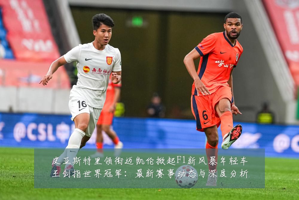 皮亚斯特里领衔迈凯伦掀起F1新风暴年轻车王剑指世界冠军:最新赛事动态与深度分析