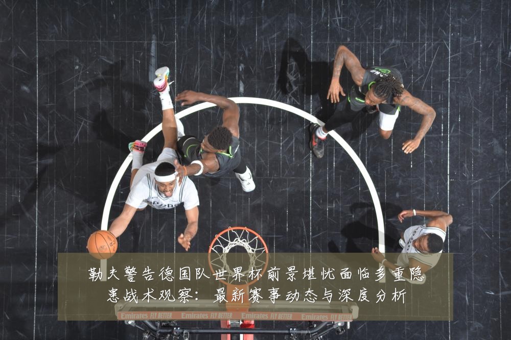 勒夫警告德国队世界杯前景堪忧面临多重隐患战术观察：最新赛事动态与深度分析
