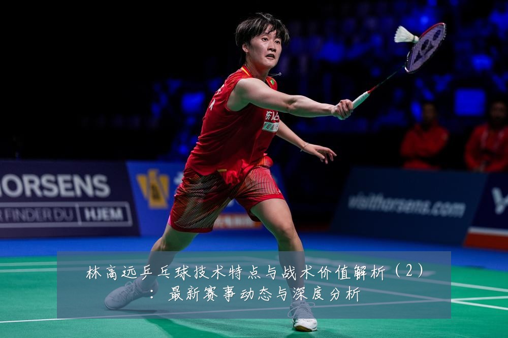 林高远乒乓球技术特点与战术价值解析(2):最新赛事动态与深度分析