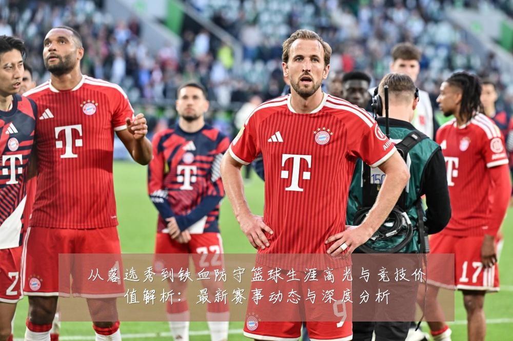 从落选秀到铁血防守篮球生涯高光与竞技价值解析：最新赛事动态与深度分析